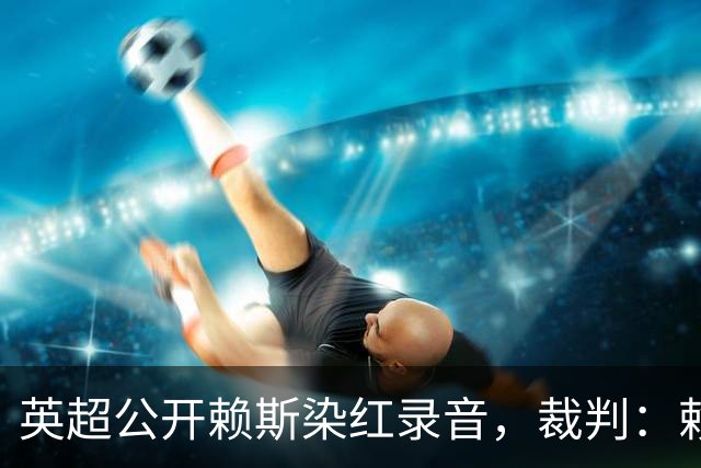 英超公开赖斯染红录音，裁判：赖斯你让我很难做